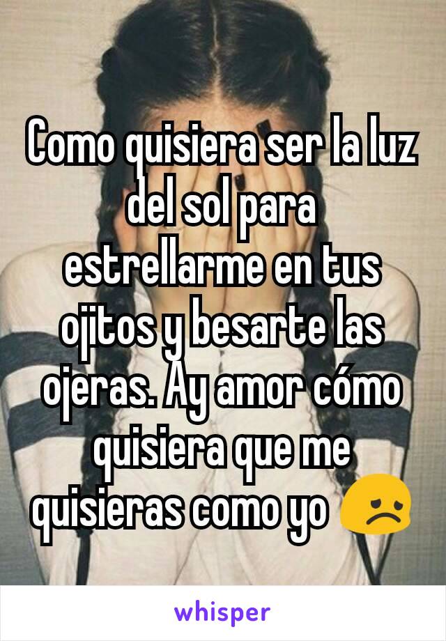 Como quisiera ser la luz del sol para estrellarme en tus ojitos y besarte las ojeras. Ay amor cómo quisiera que me quisieras como yo 😞