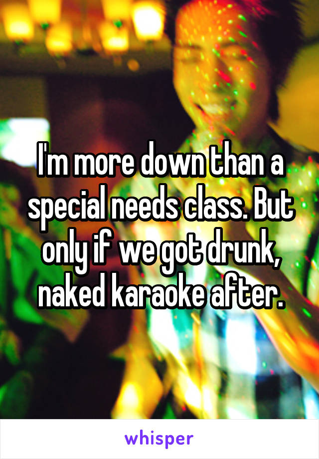 I'm more down than a special needs class. But only if we got drunk, naked karaoke after.