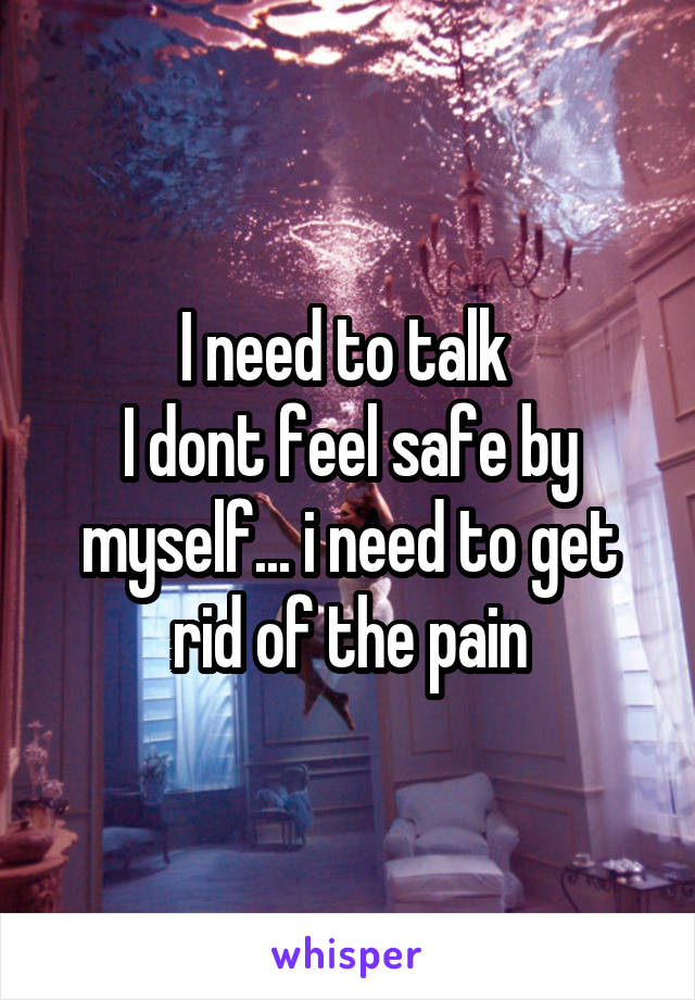 I need to talk 
I dont feel safe by myself... i need to get rid of the pain