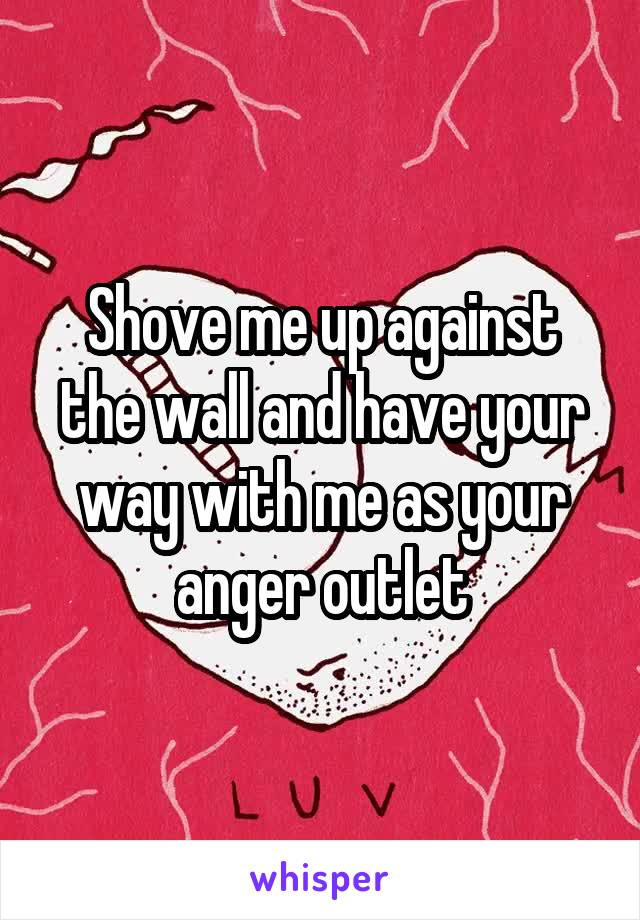 Shove me up against the wall and have your way with me as your anger outlet