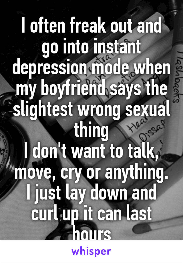 I often freak out and go into instant depression mode when my boyfriend says the slightest wrong sexual thing
I don't want to talk, move, cry or anything. I just lay down and curl up it can last hours