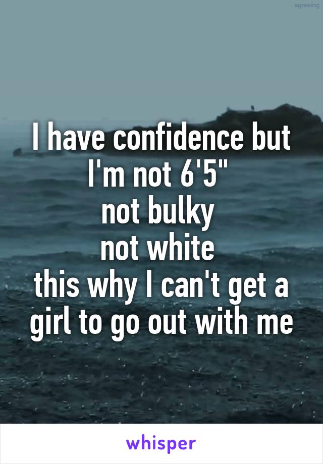 I have confidence but I'm not 6'5" 
not bulky 
not white 
this why I can't get a girl to go out with me