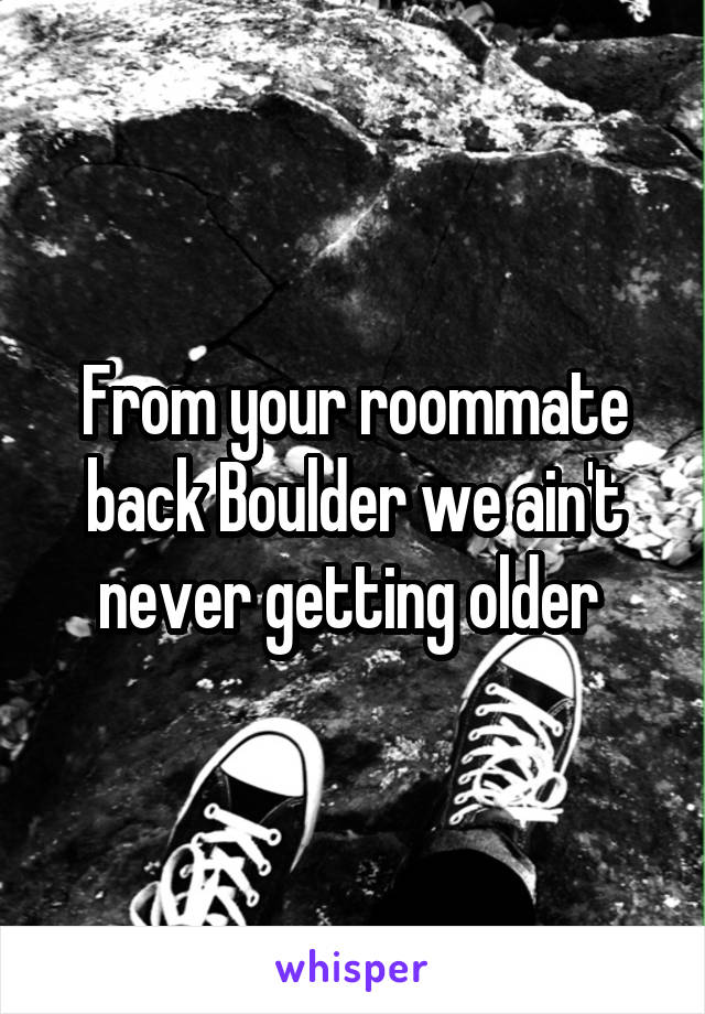 From your roommate back Boulder we ain't never getting older 