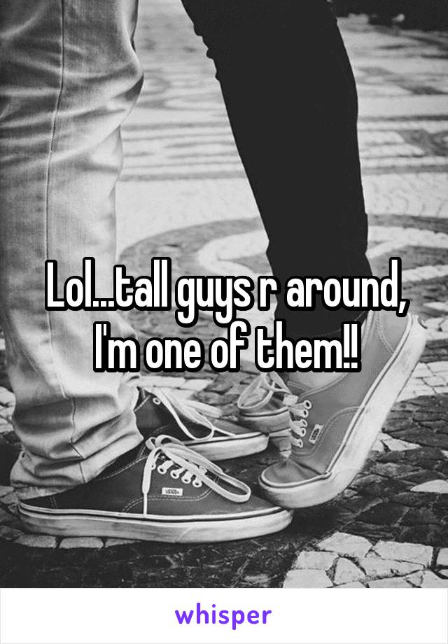 Lol...tall guys r around, I'm one of them!!