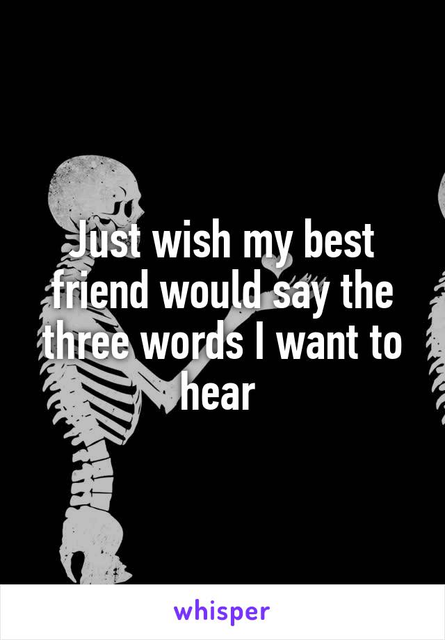 Just wish my best friend would say the three words I want to hear 