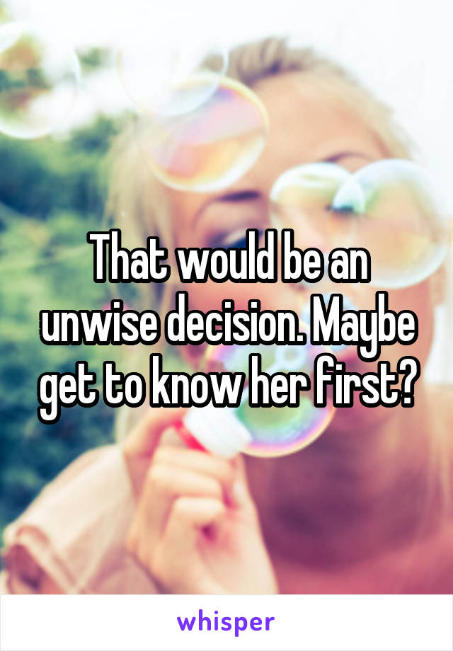 That would be an unwise decision. Maybe get to know her first?