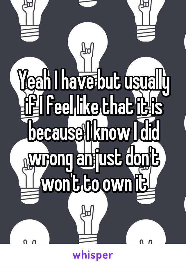 Yeah I have but usually if I feel like that it is because I know I did wrong an just don't won't to own it