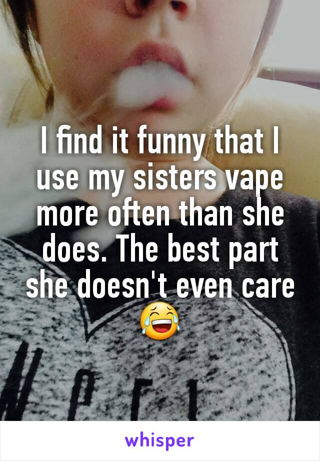 I find it funny that I use my sisters vape more often than she does. The best part she doesn't even care 😂