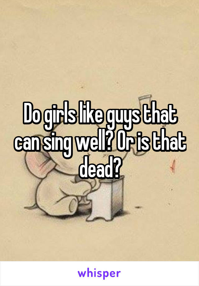 Do girls like guys that can sing well? Or is that dead?