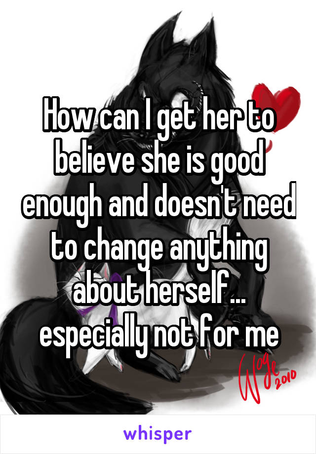 How can I get her to believe she is good enough and doesn't need to change anything about herself... especially not for me