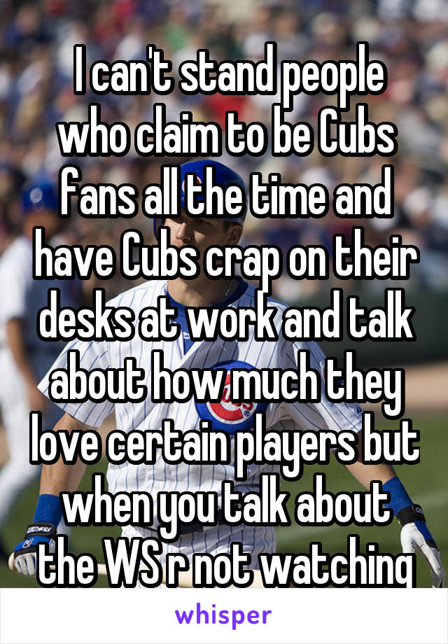  I can't stand people who claim to be Cubs fans all the time and have Cubs crap on their desks at work and talk about how much they love certain players but when you talk about the WS r not watching