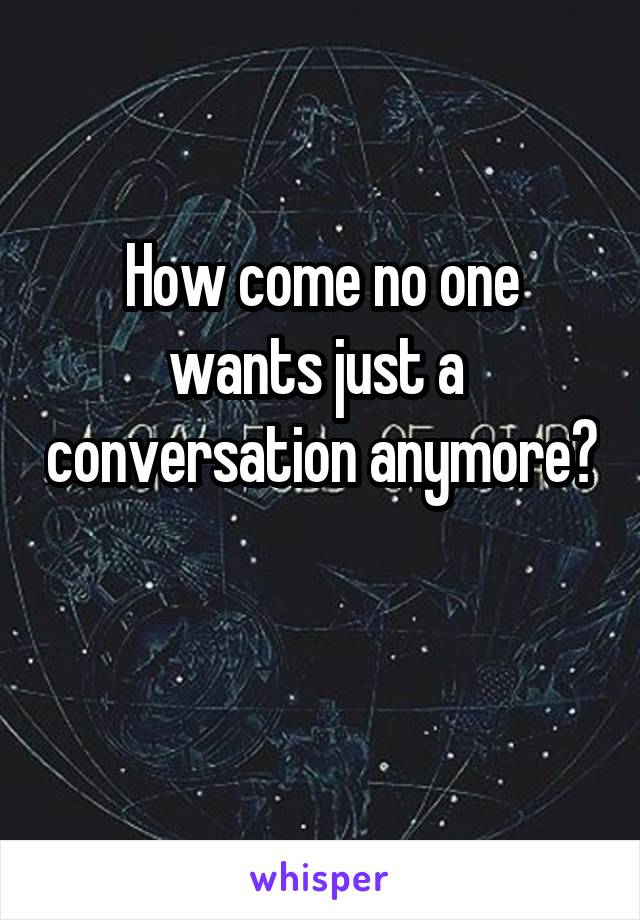 How come no one wants just a  conversation anymore?

