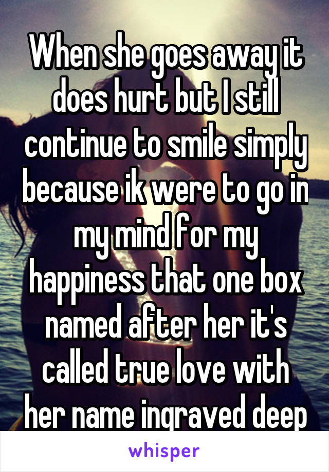 When she goes away it does hurt but I still continue to smile simply because ik were to go in my mind for my happiness that one box named after her it's called true love with her name ingraved deep