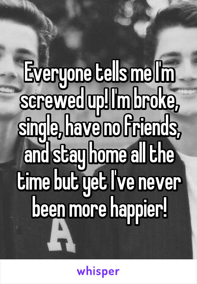 Everyone tells me I'm screwed up! I'm broke, single, have no friends, and stay home all the time but yet I've never been more happier!