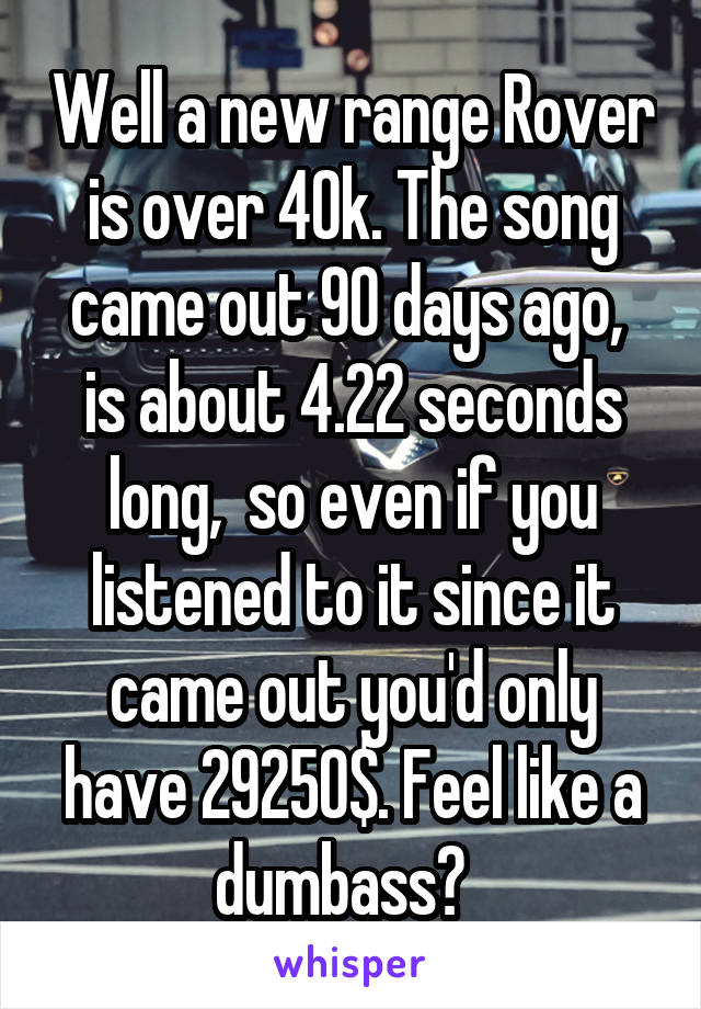 Well a new range Rover is over 40k. The song came out 90 days ago,  is about 4.22 seconds long,  so even if you listened to it since it came out you'd only have 29250$. Feel like a dumbass?  