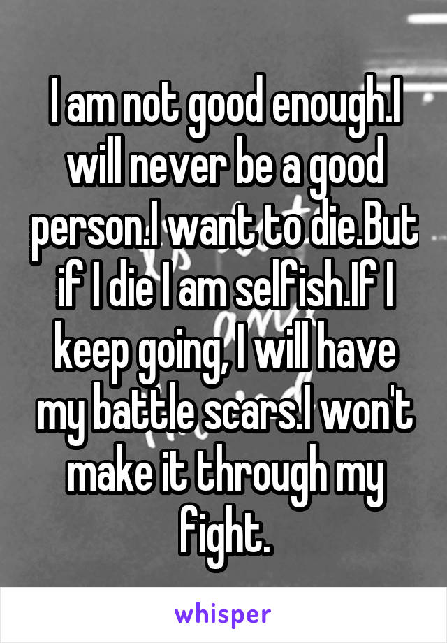 I am not good enough.I will never be a good person.I want to die.But if I die I am selfish.If I keep going, I will have my battle scars.I won't make it through my fight.