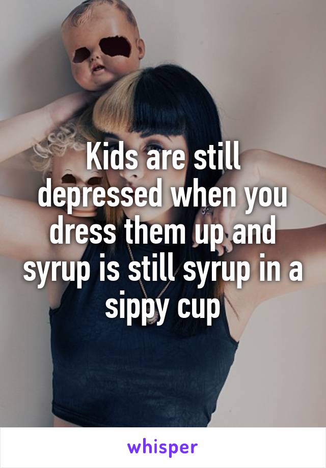 Kids are still depressed when you dress them up and syrup is still syrup in a sippy cup