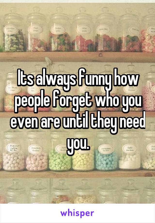 Its always funny how people forget who you even are until they need you.