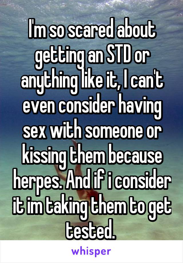 I'm so scared about getting an STD or anything like it, I can't even consider having sex with someone or kissing them because herpes. And if i consider it im taking them to get tested. 