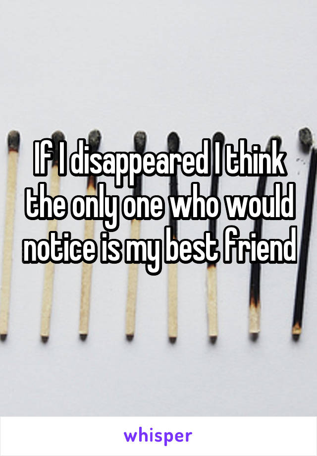 If I disappeared I think the only one who would notice is my best friend 