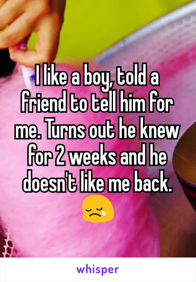 I like a boy, told a friend to tell him for me. Turns out he knew for 2 weeks and he doesn't like me back.😢