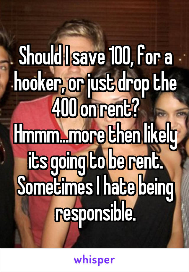 Should I save 100, for a hooker, or just drop the 400 on rent? Hmmm...more then likely its going to be rent. Sometimes I hate being responsible.