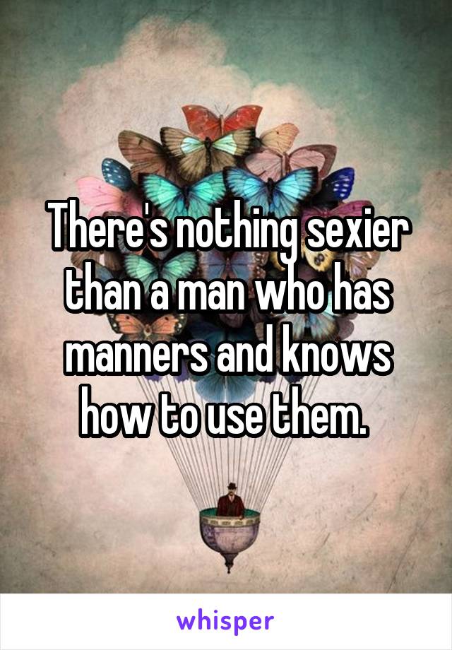 There's nothing sexier than a man who has manners and knows how to use them. 