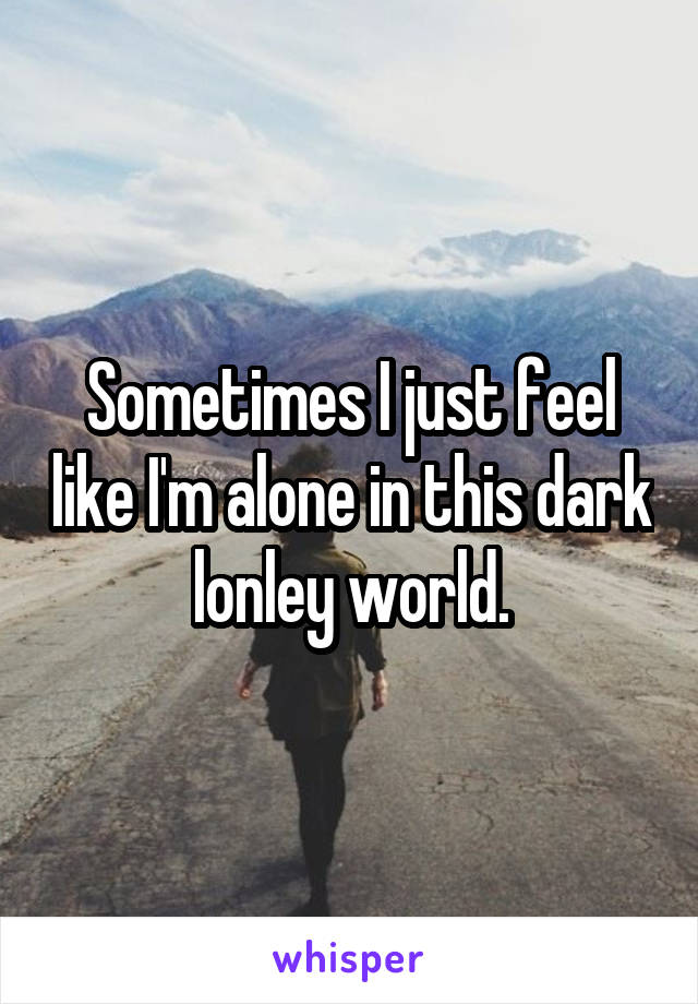 Sometimes I just feel like I'm alone in this dark lonley world.