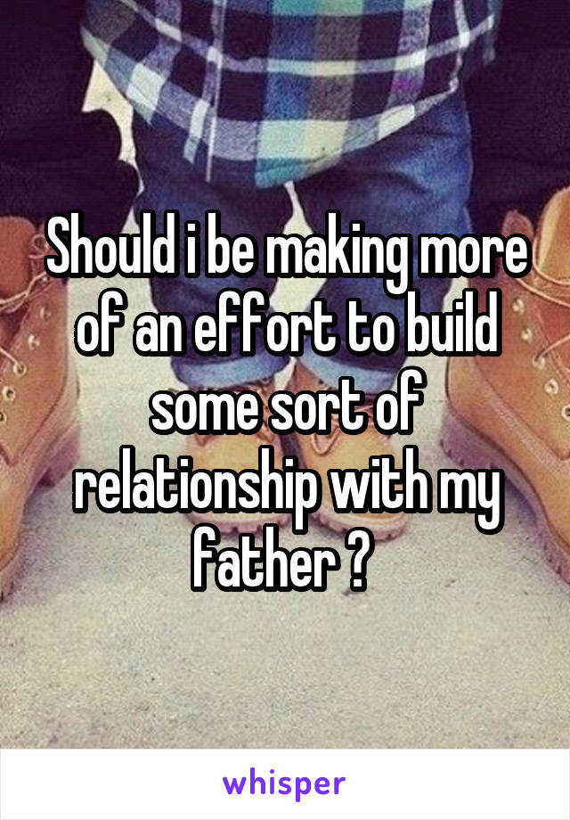 Should i be making more of an effort to build some sort of relationship with my father ? 