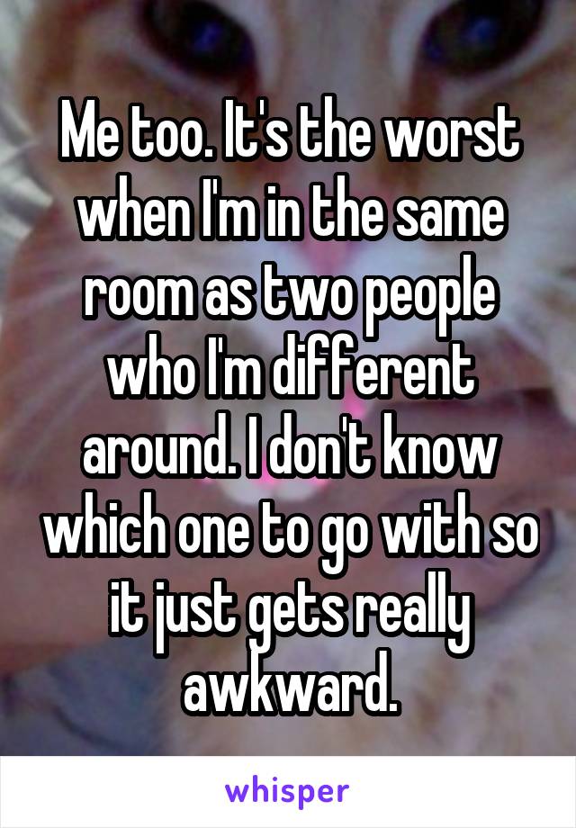 Me too. It's the worst when I'm in the same room as two people who I'm different around. I don't know which one to go with so it just gets really awkward.