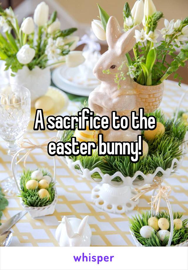 A sacrifice to the easter bunny!