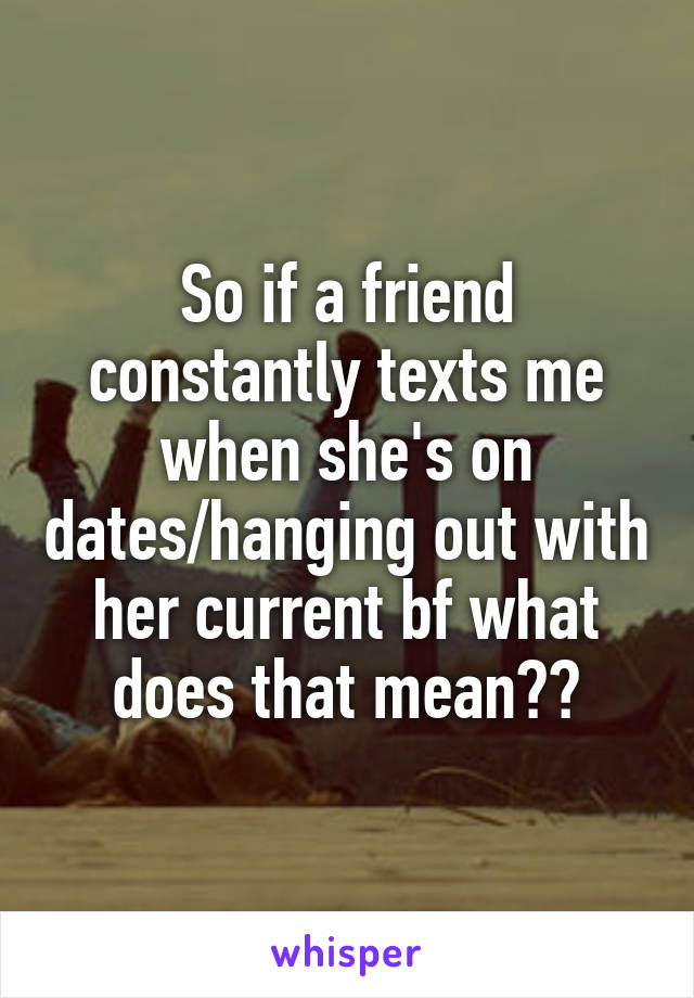 So if a friend constantly texts me when she's on dates/hanging out with her current bf what does that mean??