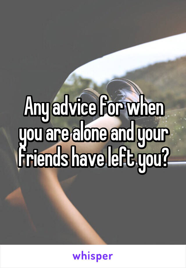 Any advice for when you are alone and your friends have left you?