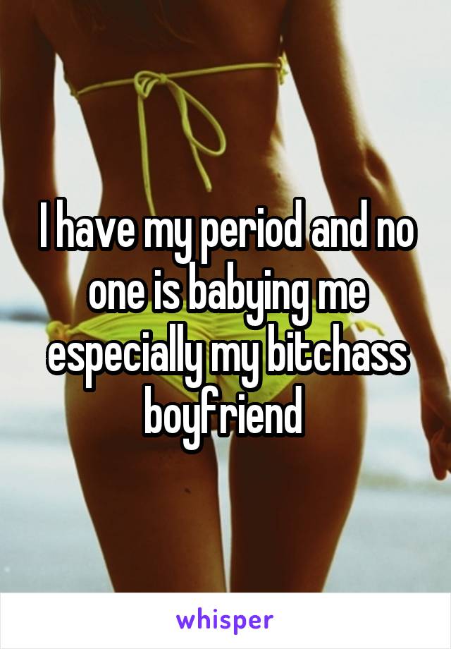 I have my period and no one is babying me especially my bitchass boyfriend 