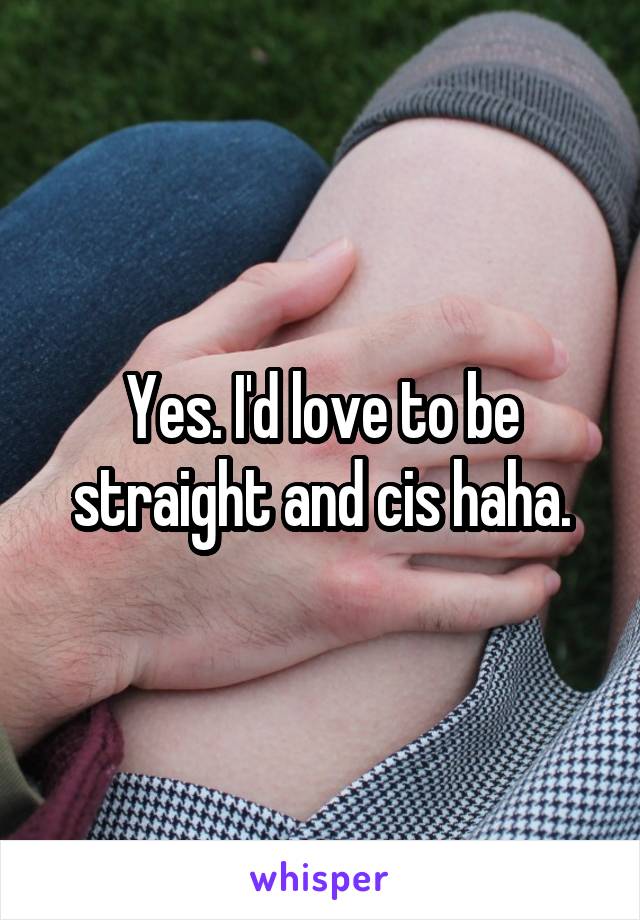 Yes. I'd love to be straight and cis haha.