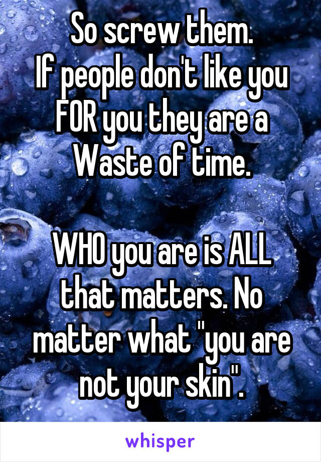 So screw them.
If people don't like you FOR you they are a Waste of time.

WHO you are is ALL that matters. No matter what "you are not your skin".

