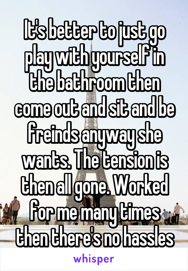 It's better to just go play with yourself in the bathroom then come out and sit and be freinds anyway she wants. The tension is then all gone. Worked for me many times then there's no hassles