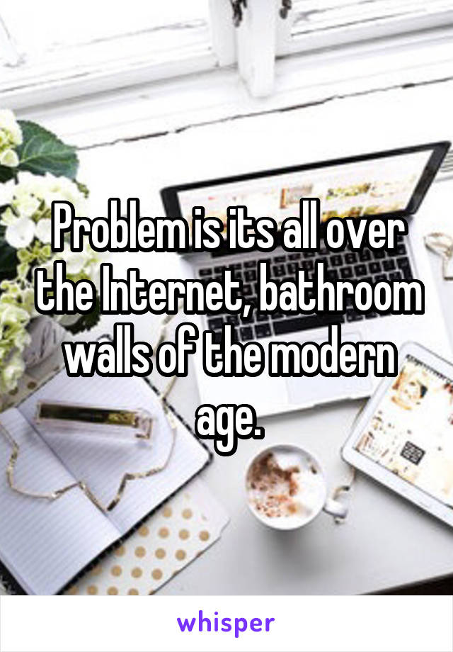 Problem is its all over the Internet, bathroom walls of the modern age.