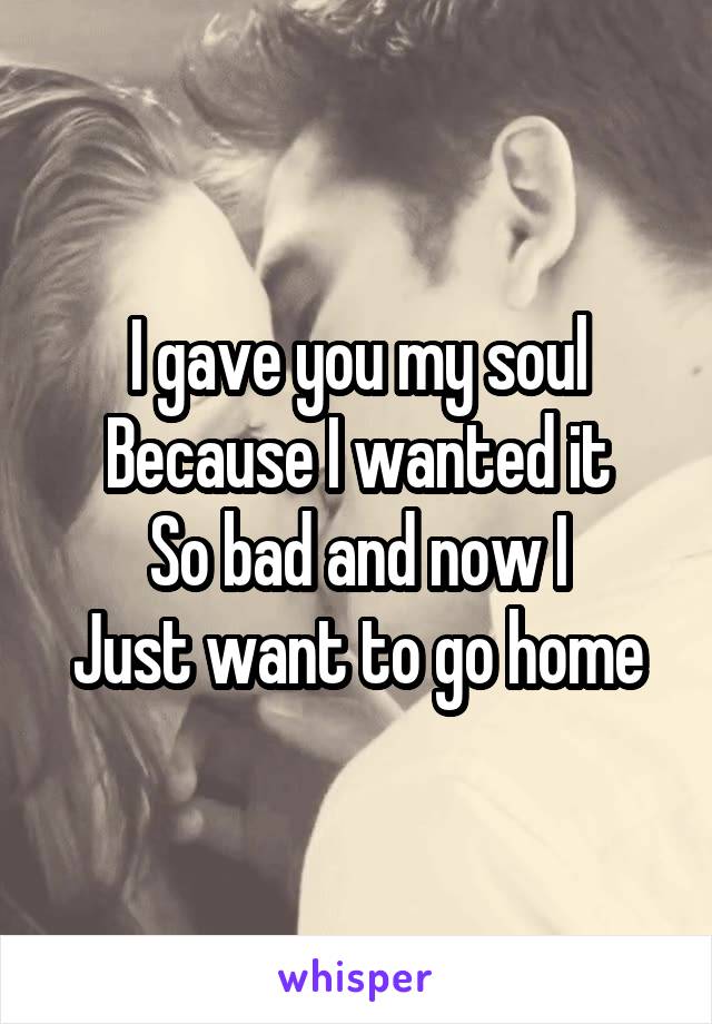 I gave you my soul
Because I wanted it
So bad and now I
Just want to go home