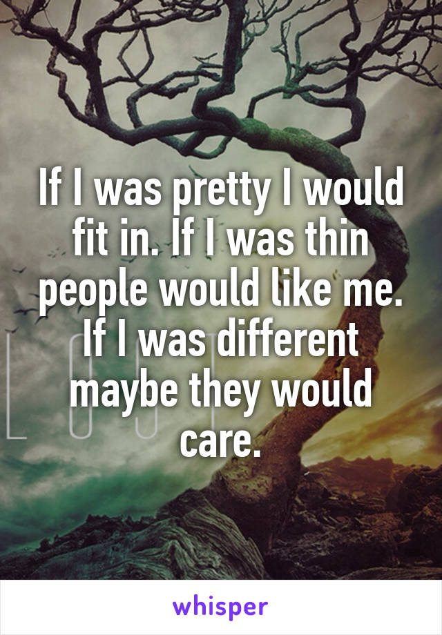 If I was pretty I would fit in. If I was thin people would like me. If I was different maybe they would care.