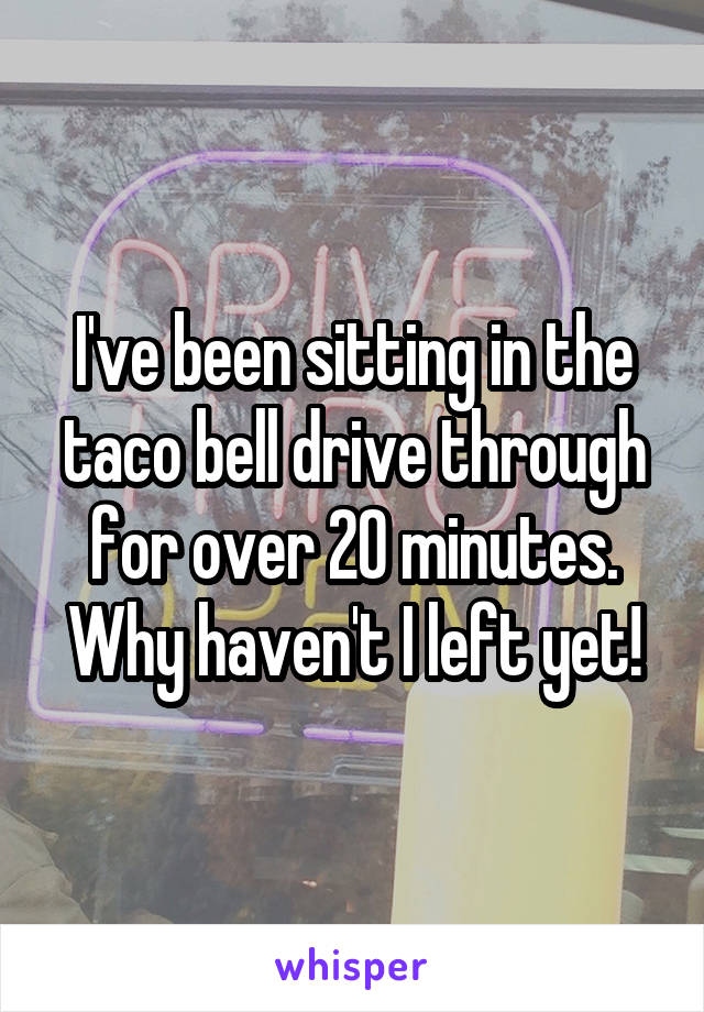 I've been sitting in the taco bell drive through for over 20 minutes. Why haven't I left yet!