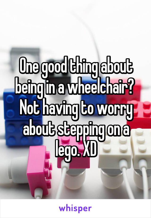 One good thing about being in a wheelchair? 
Not having to worry about stepping on a lego. XD