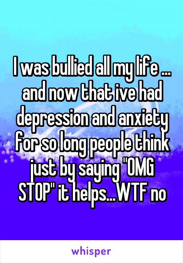 I was bullied all my life ... and now that ive had depression and anxiety for so long people think just by saying "OMG STOP" it helps...WTF no