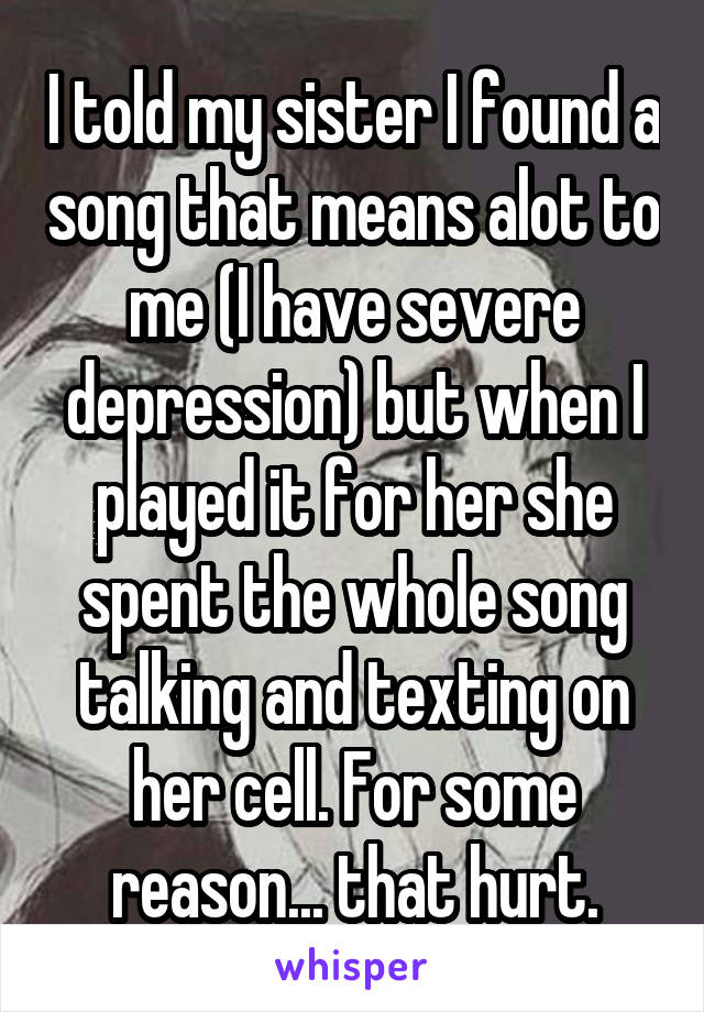 I told my sister I found a song that means alot to me (I have severe depression) but when I played it for her she spent the whole song talking and texting on her cell. For some reason... that hurt.