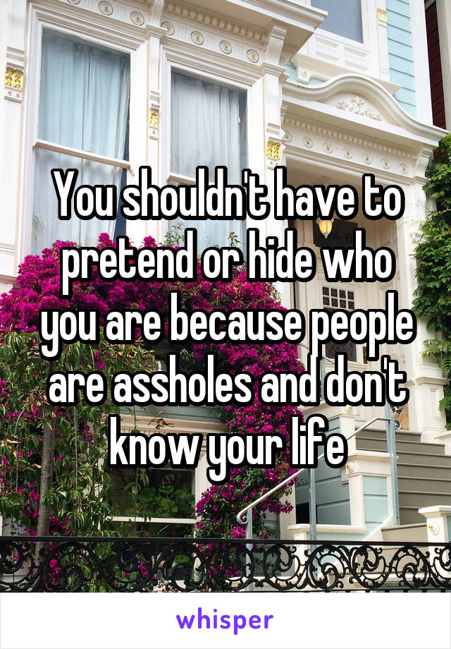 You shouldn't have to pretend or hide who you are because people are assholes and don't know your life