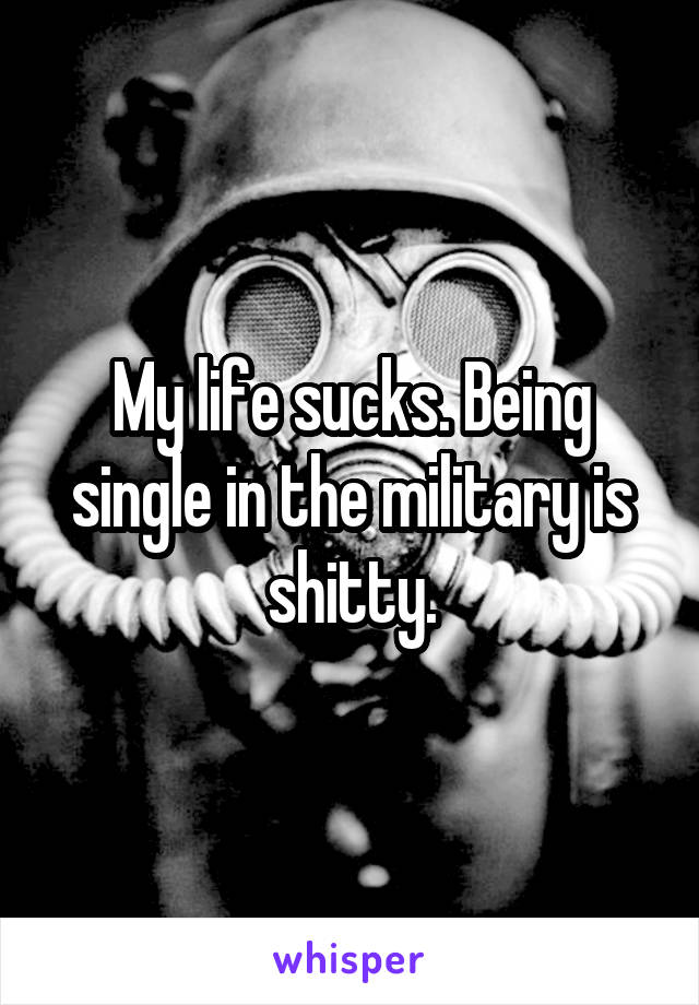 My life sucks. Being single in the military is shitty.