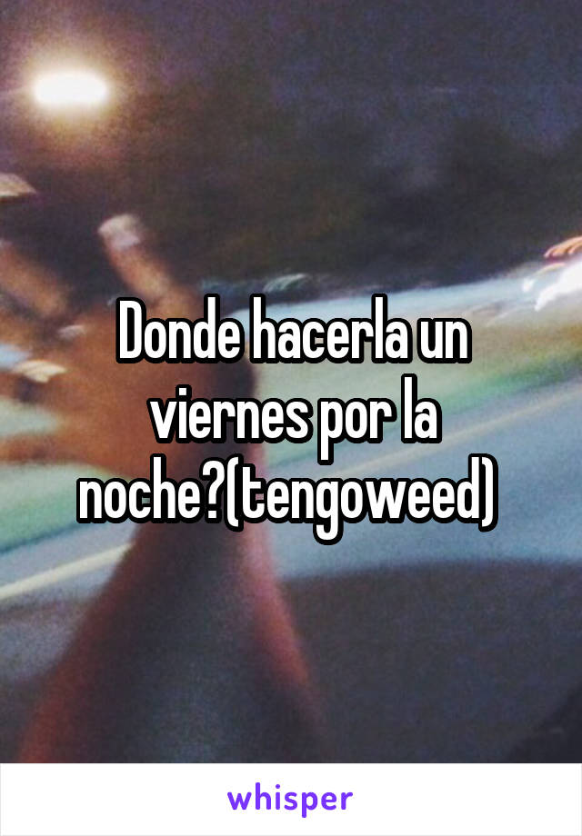 Donde hacerla un viernes por la noche?(tengoweed) 