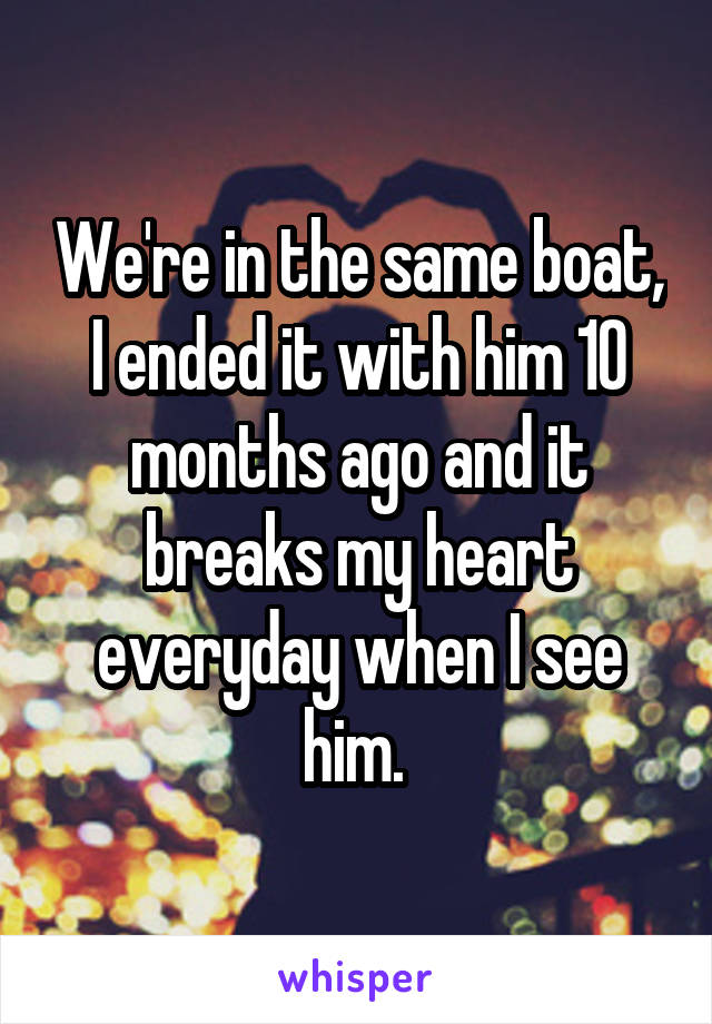 We're in the same boat, I ended it with him 10 months ago and it breaks my heart everyday when I see him. 
