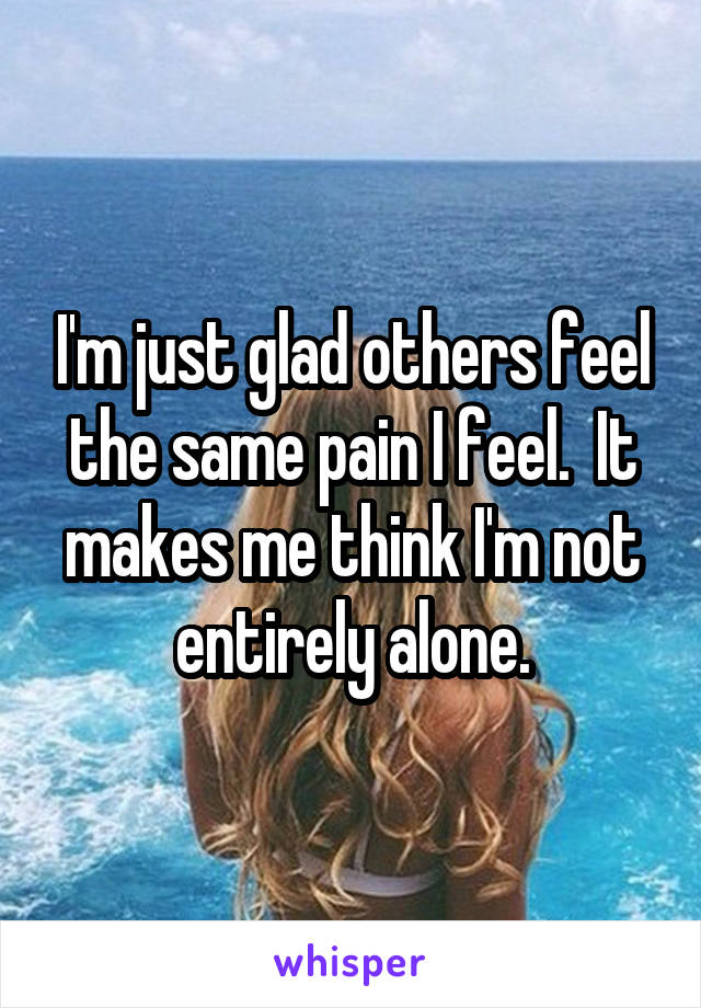 I'm just glad others feel the same pain I feel.  It makes me think I'm not entirely alone.