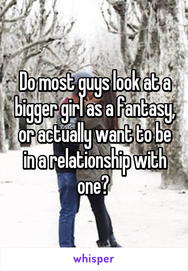 Do most guys look at a bigger girl as a fantasy, or actually want to be in a relationship with one? 